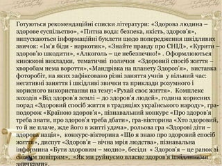 Готуються рекомендаційні списки літератури: «Здорова людина –
здорове суспільство», «Питна вода: безпека, якість, здоров’я»,
випускаються інформаційні буклети щодо попередження шкідливих
звичок: «Ім’я біди - наркотик», «Знайте правду про СНІД», «Курити –
здоров’ю шкодити», «Алкоголь – це небезпечно!» . Оформлюються
книжкові викладки, тематичні полички «Здоровий спосіб життя –
хворобам нема вороття»,«Мандрівка на планету Здоров’я», виставка
фоторобіт, на яких зафіксовано різні заняття учнів у вільний час:
негативні заняття і шкідливі звички та приклади розумного і
корисного використання на тему:«Рухай своє життя». Комплекс
заходів «Від здоров’я землі – до здоров’я людей», година корисних
порад «Здоровий спосіб життя в традиціях українського народу», гра-
подорож «Країною здоров’я», пізнавальний конкурс «Про здоров’я
треба знати, про здоров’я треба дбати», гра-вікторина «Хто здоровий,
то й не плаче, жде його в житті удача», рольова гра «Здорові діти –
здорова нація», конкурс-вікторина «Що я знаю про здоровий спосіб
життя», диспут «Здоров’я – вічна мрія людства», пізнавальна
інформина «Бути здоровим – модно», бесіди « Здоров’я – це ранок зі
свіжим повітрям», «Як ми руйнуємо власне здоров’я шкідливими
 