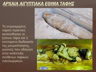 Τη συγκεκριμένη
ταφική πρακτική
ακολούθησαν οι
ξύλινοι τάφοι και η
εκτεταμένη διαδικασία
της μουμιοποίησης,
γεγονός που οδήγησε
στην ανάπτυξη
σύνθετων ταφικών
τελετουργικών.
ΑΡΧΑΙΑ ΑΙΓΥΠΤΙΑΚΑ ΕΘΙΜΑ ΤΑΦΗΣ
 