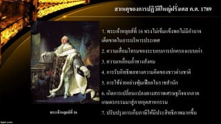 สาเหตุของการปฏิวัติใหญ่ฝรั่งเศส ค.ศ. 1789
1. พระเจ้าหลุยส์ที่ 16 ทรงไม่เข็มแข็งพอไม่มีอานาจ
เด็ดขาดในการบริหารประเทศ
2. ความเสื่อมโทรมของระบอบการปกครองแบบเก่า
3. ความเหลื่อมล้าทางสังคม
4. การรับอิทธิพลทางความคิดของชาวต่างชาติ
5. การใช้จ่ายอย่างฟุ่มเฟือยในราชสานัก
6. เกิดการเปลี่ยนแปลงทางสภาพเศรษฐกิจจากภาค
เกษตรกรรมมาสู่ภาคอุตสาหกรรม
7. ปรับปรุงการเก็บภาษีให้มีประสิทธิภาพมากขึ้นพระเจ้าหลุยส์ที่ 16
 