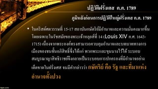 ปฏิวัติฝรั่งเศส ค.ศ. 1789
ภูมิหลังก่อนการปฏิวัติใหญ่ฝรั่งเศส ค.ศ. 1789
• ในคริสต์ศตวรรษที่ 15-17 สถาบันกษัตริย์มีอานาจและความมั่นคงมากขึ้น
โดยเฉพาะในรัชสมัยของพระเจ้าหลุยส์ที่ 14 (Louis XIV ค.ศ. 1643-
1715) เนื่องจากพระองค์ทรงสามารถควบคุมอานาจและบทบาททางการ
เมืองของชนชั้นอภิสิทธิ์ซึ่งได้แก่ พวกพระและขุนนางไว้ได้ ระบอบ
สมบูรณาญาสิทธิราชย์จึงกลายเป็นระบอบการปกครองที่มีอานาจอย่าง
เด็ดขาดในฝรั่งเศส จนมีคากล่าวว่า กษัตริย์ คือ รัฐ และที่มาแห่ง
อานาจทั้งปวง
 