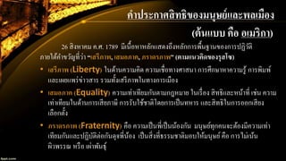 คาประกาศสิทธิของมนุษย์และพลเมือง
26 สิงหาคม ค.ศ. 1789 มีเนื้อหาหลักแสดงถึงหลักการพื้นฐานของการปฏิวัติ
ภายใต้คาขวัญที่ว่า “เสรีภาพ, เสมอภาค, ภราดรภาพ” (ตามแนวคิดของรุสโซ)
• เสรีภาพ (Liberty) ในด้านความคิด ความเชื่อทางศาสนา การศึกษาหาความรู้ การพิมพ์
และเผยแพร่ข่าวสาร รวมทั้งเสรีภาพในทางการเมือง
• เสมอภาค (Equality) ความเท่าเทียมกันตามกฎหมาย ในเรื่อง สิทธิและหน้าที่ เช่น ความ
เท่าเทียมในด้านการเสียภาษี การรับใช้ชาติโดยการเป็นทหาร และสิทธิในการออกเสียง
เลือกตั้ง
• ภราดรภาพ (Fraternity) คือ ความเป็นพี่เป็นน้องกัน มนุษย์ทุกคนจะต้องมีความเท่า
เทียมกันและปฏิบัติต่อกันดุจพี่น้อง เป็นสิ่งที่ธรรมชาติมอบให้มนุษย์คือ การไม่เน้น
ผิวพรรณ หรือ เผ่าพันธุ์
(ต้นแบบ คือ อเมริกา)
 