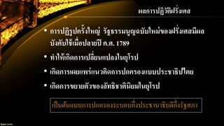 • การปฏิรูปครั้งใหญ่ รัฐธรรมนูญฉบับใหม่ของฝรั่งเศสมีผล
บังคับใช้เมื่อปลายปี ค.ศ. 1789
• ทาให้เกิดการเปลี่ยนแปลงในยุโรป
• เกิดการเผยแพร่แนวคิดการปกครองแบบประชาธิปไตย
• เกิดการขยายตัวของลัทธิชาตินิยมในยุโรป
เป็นต้นแบบการปกครองระบอบกึ่งประธานาธิบดีกึ่งรัฐสภา
ผลการปฏิวัติฝรั่งเศส
 