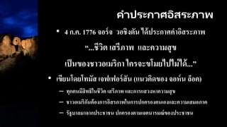 คาประกาศอิสระภาพ
• 4 ก.ค. 1776 จอร์จ วอชิงตัน ได้ประกาศคาอิสระภาพ
“...ชีวิต เสรีภาพ และความสุข
เป็นของชาวอเมริกา ใครจะขโมยไปไม่ได้...”
• เขียนโดยโทมัส เจฟเฟอร์สัน (แนวคิดของ จอห์น ล็อค)
– ทุกคนมีสิทธิในชีวิต เสรีภาพ และการแสวงหาความสุข
– ชาวอเมริกันต้องการอิสรภาพในการปกครองตนเองและความเสมอภาค
– รัฐบาลมาจากประชาชน ปกครองตามเจตนารมณ์ของประชาชน
 