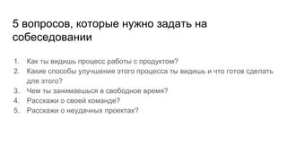 5 вопросов, которые нужно задать на
собеседовании
1. Как ты видишь процесс работы с продуктом?
2. Какие способы улучшения этого процесса ты видишь и что готов сделать
для этого?
3. Чем ты занимаешься в свободное время?
4. Расскажи о своей команде?
5. Расскажи о неудачных проектах?
 
