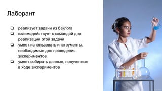 Лаборант
❏ реализует задачи из бэклога
❏ взаимодействует с командой для
реализации этой задачи
❏ умеет использовать инструменты,
необходимые для проведения
экспериментов
❏ умеет собирать данные, полученные
в ходе экспериментов
 