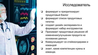 Исследователь
❏ формирует и приоритезирует
продуктовый бэклог
❏ формирует список продуктовых
гипотез
❏ создает дизайн эксперимента и
формирует набор инструментов
❏ Принимает продуктовые решения об
изменении/улучшении продукта на
основании данных
❏ Коммуницирует со стейкхолдерами и
командой
❏ знает, какие компетенции нужны в
команде.
 