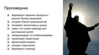 Проповедник
❏ формирует видение продукта и
мыслит бизнес-моделями
❏ Создает бэклог возможностей
❏ понимает экосистемы и рынок
❏ знает, кто нужен команде для
достижения целей
❏ коммуницирует со стейкхолдерами
❏ привлекает инвестиции
❏ финансовая модель
❏ находит соратников
❏ формирует команду
 