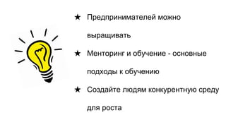 ★ Предпринимателей можно
выращивать
★ Менторинг и обучение - основные
подходы к обучению
★ Создайте людям конкурентную среду
для роста
 