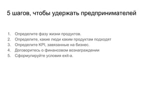 5 шагов, чтобы удержать предпринимателей
1. Определите фазу жизни продуктов.
2. Определите, какие люди каким продуктам подходят
3. Определите KPI, завязанные на бизнес.
4. Договоритесь о финансовом вознаграждении
5. Сформулируйте условия exit-a.
 