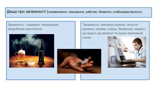 Дещо про залежності (поневолення, підкорення, рабство; безвілля, слабохарактерність)
Залежність - надмірне, неприродне,
хворобливе захоплення
“Залежність” викликає агресію, почуття
провини, сорому, страху, безвиході, невдачі,
що ведуть до депресії та інших негативних
станів.
 