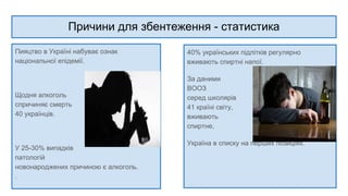 Причини для збентеження - статистика
Пияцтво в Україні набуває ознак
національної епідемії.
Щодня алкоголь
спричиняє смерть
40 українців.
У 25-30% випадків
патологій
новонароджених причиною є алкоголь.
.
40% українських підлітків регулярно
вживають спиртні напої.
За даними опитування
ВООЗ
серед школярів у
41 країні світу, чи
вживають вони
спиртне,
Україна в списку на перших позиціях.
 