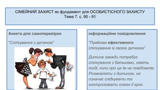 СІМЕЙНИЙ ЗАХИСТ як фундамент для ОСОБИСТІСНОГО ЗАХИСТУ
Тема 7. с. 90 - 91
Анкета для самоперевірки
“Спілкування з дитиною”
Інформаційне повідомлення
“Прийоми ефективного
спілкування зі своєю дитиною”
Дитина завжди потребує
спілкування з батьками, навіть
тоді, коли про це їм не повідомляє.
Розмовляти з дитиною, не
означає слідкувати та
контролювати кожен її крок.
 