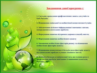 Завданнями даної програми є:
1. Системне проведення профілактичних занять для учнів та
їхніх батьків;
2. Підвищення соціальної та особистісної компетентності учнів;
3. Забезпечення цілісного інформування і навчання з питань
попередження алкогольних проблем;
4. Формування навичок підтримки здорового способу життя;
5. Формування навичок особистісного захисту
6. Зменшення особистісних факторів ризику та підвищення
особистісних факторів захисту;
7. Підвищення компетентності батьків щодо факторів захисту
від алкогольних проблем в умовах сімейного життя;
8. Допомога батькам в усвідомленні того, що головна роль в
профілактиці проблем, пов'язаних із вживанням алкоголю,
належить сім'ї.
 