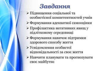  Підвищення соціальної та
особистісної компетентностей учнів
 Формування адекватної самооцінки
 Профілактика негативних явищ у
підлітковому середовищі
 Формування навичок підтримки
здорового способу життя
 Усвідомлення особистої
відповідальності за своє життя
 Навчити планувати та прогнозувати
своє майбутнє
 