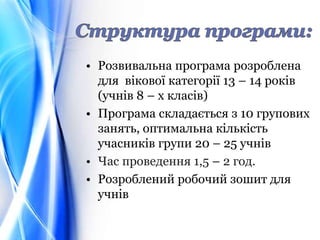 • Розвивальна програма розроблена
для вікової категорії 13 – 14 років
(учнів 8 – х класів)
• Програма складається з 10 групових
занять, оптимальна кількість
учасників групи 20 – 25 учнів
• Час проведення 1,5 – 2 год.
• Розроблений робочий зошит для
учнів
 
