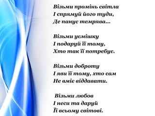 Візьми промінь світла
І спрямуй його туди,
Де панує темрява...
Візьми усмішку
І подаруй її тому,
Хто так її потребує.
Візьми доброту
І яви її тому, хто сам
Не вміє віддавати.
Візьми любов
І неси та даруй
Її всьому світові.
 