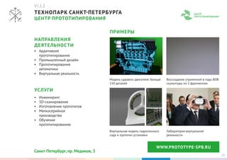 27
ТЕХНОПАРК САНКТ-ПЕТЕРБУРГА
ЦЕНТР ПРОТОТИПИРОВАНИЯ
WWW.PROTOTYPЕ-SPB.RU
•	 Аддитивное
прототипирование
•	 Промышленный дизайн
•	 Прототипирование
автоматики
•	 Виртуальная реальность
Модель судового двигателя: больше
150 деталей
Виртуальная модель гидропонного
сада и прототип установки
Воссоздание утраченной в годы ВОВ
скульптуры по 5 фрагментам
Лаборатория виртуальной
реальности
•	 Инжиниринг
•	 3D-сканирование
•	 Изготовление прототипов
•	 Мелкосерийное
производство
•	 Обучение
прототипированию
НАПРАВЛЕНИЯ
ДЕЯТЕЛЬНОСТИ
ПРИМЕРЫ
УСЛУГИ
Санкт-Петербург, пр. Медиков, 3
VI.1.2
 