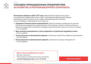 6
СУБСИДИИ ПРОМЫШЛЕННЫМ ПРЕДПРИЯТИЯМ
НА РАЗВИТИЕ АГРОПРОМЫШЛЕННОГО КОМПЛЕКСА
Дополнительная информация и справки:
Дмитрий Прожерин
Отдел развития агропромышленного комплекса
d.prozherin@cppi.gov.spb.ru, тел. 576-09-60
Региональные субсидии на АПК в 2017 году предоставляются юридическим лицам -
производителям товаров, работ, услуг в связи с производством (реализацией) товаров,
выполнением работ, оказанием услуг в сфере агропромышленного комплекса
в Санкт-Петербурге на возмещение части затрат на:
•	 Содержание племенных быков-производителей старше 16 месяцев, проверенных по качеству
потомства или находящихся в процессе оценки этого качества, а также на закупку племенных
быков-производителей и племенного молодняка крупного рогатого скота, в том числе по импорту
- 27,7 млн.рублей
•	 Один килограмм реализованного и (или) отгруженного на собственную переработку молока
- 25,9 млн.рублей
•	 Уплату процентов по краткосрочным кредитам, полученным в российских кредитных организациях
- 23,9 млн.рублей
•	 Уплату процентов по инвестиционным кредитам, полученным на срок до пятнадцати лет
- 13,2 млн.рублей
I.1.2
CPPI.GOV.SPB.RU
 