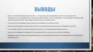 ВЫВОДЫ
1. КРОСС-ПЛАТФОРМЕННАЯ МОДЕЛЬ КУРСА – ЭТО МОДЕЛЬ ДИСТАНЦИОННОГО КУРСА, ГДЕ КАЖДАЯ ЕГО
ЗНАЧИМАЯ ЧАСТЬ НАХОДИТСЯ НА СВОЕМ ОНЛАЙН-СЕРВИСЕ И ВСЕ СОЕДИНЕНО С ОСТАЛЬНЫМИ ЭЛЕМЕНТАМИ,
ПОСРЕДСТВОМ ВНУТРИ ТЕКСТОВЫХ ГИПЕРССЫЛОК НА ЯЗЫКЕ HTML5.
2. РАССМОТРЕЛИ ОСНОВНЫЕ ДИДАКТИЧЕСКИЕ ПРИНЦИПЫ ОНЛАЙН-КУРСОВ.
3. ВЫДЕЛИЛИ ОСНОВНЫЕ КОМПОНЕНТЫ КРОСС-ПЛАТФОРМЕННОЙ МОДЕЛИ ДИСТАНЦИОННОГО КУРСА.
4. СОСТАВИЛИ СПИСОК ОНЛАЙН-СЕРВИСОВ ДЛЯ КРОСС-ПЛАТФОРМЕННОЙ МОДЕЛИ КУРСА.
5. ОПИСАЛИ ОСНОВНЫЕ ВОЗМОЖНОСТИ И ПРЕИМУЩЕСТВА КАЖДОГО ИЗ ОНЛАЙН-СЕРВИСОВ.
6. ВЫЯВИЛИ НЕДОСТАТКИ ИСПОЛЬЗОВАНИЯ КРОСС-ПЛАТФОРМЕННОЙ МОДЕЛИ ОРГАНИЗАЦИИ ДИСТАНЦИОННОГО
ОНЛАЙН-КУРСА.
 