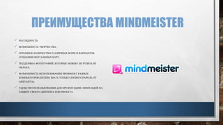 ПРЕИМУЩЕСТВА MINDMEISTER
 НАГЛЯДНОСТЬ
 ВОЗМОЖНОСТЬ ТВОРЧЕСТВА;
 ОГРОМНОЕ КОЛИЧЕСТВО РАЗЛИЧНЫХ ФОРМ И ВАРИАНТОВ
СОЗДАНИЯ МЕНТАЛЬНЫХ КАРТ;
 ПОДДЕРЖКА ФОТОГРАФИЙ, КОТОРЫЕ МОЖНО ЗАГРУЗИТЬ ИЗ
ОБЛАКА;
 ВОЗМОЖНОСТЬ ИСПОЛЬЗОВАНИЯ ПРОФИЛЯ С РАЗНЫХ
КОМПЬЮТЕРОВ (НУЖНО ЗНАТЬ ТОЛЬКО ЛОГИН И ПАРОЛЬ ОТ
АККУАНТА);
 УДОБСТВО ИСПОЛЬЗОВАНИЯ ДЛЯ ПРЕЗЕНТАЦИИ СВОИХ ИДЕЙ НА
ЗАЩИТЕ СВОЕГО ДИПЛОМА ИЛИ ПРОЕКТА.
 