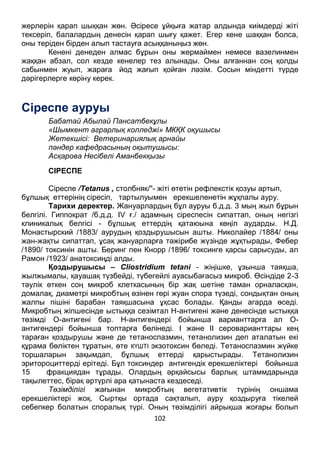 102
жерлерін қарап шыққан жөн. Әсіресе ұйқыға жатар алдында киімдерді жіті
тексеріп, балалардың денесін қарап шығу қажет. Егер кене шаққан болса,
оны теріден бірден алып тастауға асыққаныңыз жөн.
Кенені денеден алмас бұрын оны жермаймен немесе вазелинмен
жаққан абзал, сол кезде кенелер тез алынады. Оны алғаннан соң қолды
сабынмен жуып, жараға йод жағып қойған ләзім. Сосын міндетті түрде
дәрігерлерге көріну керек.
Сіреспе ауруы
Бабатай Абылай Пансатбекұлы
«Шымкент аграрлық колледжі» МКҚК оқушысы
Жетекшісі: Ветеринариялық арнайы
пәндер кафедрасының оқытушысы:
Асқарова Несібелі Аманбекқызы
СІРЕСПЕ
Сіреспе /Tetanus , столбняк/"- жіті өтетін рефлекстік қозуы артып,
бұлшық еттерінің сіресіп, тартылуымен ерекшеленетін жұқпалы ауру.
Тарихи деректер. Жануарлардың бұл ауруы б.д.д. 3 мың жыл бұрын
белгілі. Гиппократ /б.д.д. IV ғ./ адамның сіреспесін сипаттап, оның негізгі
клиникалық белгісі - бұлшық еттердің қатаюына көңіл аударды. Н.Д.
Монастырский /1883/ аурудың қоздырушысын ашты. Николайер /1884/ оны
жан-жақты сипаттап, ұсақ жануарларға тәжірибе жүзінде жұқтырады, Фебер
/1890/ токсинін ашты. Беринг пен Кнорр /1896/ токсинге қарсы сарысуды, ал
Рамон /1923/ анатоксиңді алды.
Қоздырушысы – Cliostridium tetani - жіңішке, ұзынша таяқша,
жылжымалы, қауашақ түзбейді, түбегейлі ауасыбағасыз микроб. Өсіндіде 2-3
тәулік өткен соң микроб клеткасының бір жақ шетіне таман орналасқан,
домалақ, диаметрі микробтың өзінен гөрі жуан спора түзеді, сондықтан оның
жалпы пішіні барабан таяқшасына ұқсас болады. Қанды агарда өседі.
Микробтың жіпшесінде ыстыққа сезімтал Н-антигені және денесінде ыстыққа
төзімді О-антигені бар. Н-антигендері бойынша варианттарға ал О-
антигендері бойынша топтарға бөлінеді. I және II сероварианттары кең
тараған қоздырушы және де тетаноспазмин, тетанолизин деп аталатын екі
құрама бөліктен тұратын, өте КҮШТІ экзотоксин бөледі. Тетаноспазмин жүйке
торшаларын зақымдап, бұлшық еттерді қарыстырады. Тетанолизин
эритороциттерді ерітеді. Бұл токсиндер антигендік ерекшеліктері бойынша
15 фракциядан тұрады. Олардың әрқайсысы барлық штаммдарында
тақылеттес, бірақ әртүрлі ара қатынаста кездеседі.
Төзімділігі жағынан микробтың вегетативтік түрінің оншама
ерекшеліктері жоқ. Сыртқы ортада сақталып, ауру қоздыруға тікелей
себепкер болатын споралық түрі. Оның төзімділігі айрықша жоғары болып
 