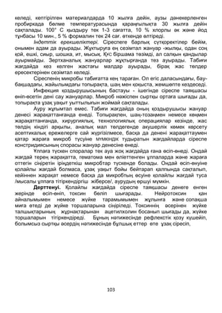103
келеді, кептірілген материалдарда 10 жылға дейін, аузы дәнекерленген
пробиркада бөлме температурасында қараңғылықта 30 жылға дейін
сақталады. 100° С қыздыру тек 1-3 сағатта, 10 % хлорлы әк және йод
тұнбасы 10 мин., 5 % формалин тек 24 сағ. өткенде өлтіреді.
Індеттік ерекшеліктері. Сіреспеге барлық сүтқоректілер бейім,
онымен адам да ауырады. Жұктыруға ең сезімтал жануар -жылқы, одан соң
қой, ешкі, сиыр, шошка, ит, мысық. ҚҰС біршама төзімді, ал салқын қандылар
ауырмайды. Зертханалық жануарлар жұқтырғанда тез ауырады. Табиғи
жағдайда кез келген жастағы малдар ауырады, бірақ жас төлдер
ересектерінен сезімтал келеді.
Сіреспенің микробы табиғатта кең тараған. Ол егіс даласындағы, бау-
бақшадағы, жайылымдағы топырақта, шаң мен қоқыста, жемшөпте кездеседі.
Инфекция қоздырушысының бастауы - ішегінде сіреспе таяқшасы
өніп-өсетін дені сау жануарлар. Микроб нәжіспен сыртқы ортаға шығады да,
топырақта ұзақ уақыт уыттылығын жоймай сақталады.
Ауру жұғымтал емес. Табиғи жағдайда оның қоздырушысы жануар
денесі жарақаттанғанда енеді. Топырақпен, шаң-тозаңмен немесе көңмен
жарақаттанғанда, хирургиялық, технологиялық операциялар кезінде, жас
төлдің кіндігі арқылы, аналық мал төлдегенде акушерлік көмек көрсету
асептикалық ережелерге сай жүргізілмесе, басқа да денені жарақаттаумен
қатар жараға микроб түсуіне МҮМКІНДІК тудыратын жағдайларда сіреспе
констридиясының спорасы жануар денесіне енеді.
Ұлпаға түскен споралар тек ауа жоқ жағдайда ғана өсіп-өнеді. Ондай
жағдай терең жарақатта, гематома мен өліеттенген ұлпаларда және жараға
оттегін сіңіретін іріңдеткіш микробтар түскенде болады. Ондай өсіп-өнуіне
қолайлы жағдай болмаса, ұзақ уақыт бойы бейтарап қалпында сақталып,
кейіннен жарақат немесе басқа да микробтың өсуіне қолайлы жағдай туса
/мысалы ұлпаға тітіркендіргіш жіберсе/, аурудың өршуі мүмкін.
Дерттенуі. Қолайлы жағдайда сіреспе таяқшасы денеге енген
жерінде өсіп-өніп, токсин бөліп шығарады. Нейротоксин қан
айналымымен немесе жүйке тарамымымен жұлынға және сопақша
миға өтеді де жүйке торшаларына сіңіріледі. Токсиннің әсерінен жүйке
талшықтарының жұрнақтарынан ацетилхолин босанып шығады да, жүйке
торшаларын тітіркендіреді. Бұның нәтижесінде рефлекстік қозу күшейіп,
болымсыз сыртқы әсердің нәтижесінде бұлшық еттер өте ұзақ сіресіп,
 
