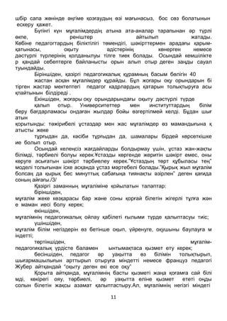 11
шбір сапа жөнінде әңгіме қозғаудың өзі мағынасыз, бос сөз болатынын
ескеру қажет.
Бүгінгі күн мұғалімдердің атына ата-аналар тарапынан әр түрлі
өкпе, реніштер айтылып жатады.
Көбіне педагогтардың біліктілігі төмендігі, шәкірттермен арадағы қарым-
қатынасы, оқыту әдістерінің көнерген немесе
дәстүрлі түрлерінің қолданылуы тілге тиек болады. Осындай кемшілікте
р қандай себептерге байланысты орын алып отыр деген заңды сауал
туындайды.
Біріншіден, қазіргі педагогикалық құрамның басым бөлігін 40
жастан асқан мұғалімдер құрайды. Бұл жоғары оқу орындарын бі
тірген жастар мектептегі педагог кадрлардың қатарын толықтыруға асы
қпайтынын білдіреді .
Екіншіден, жоғары оқу орындарындағы оқыту дәстүрлі түрде
қалып отыр. Университеттер мен институттардың білім
беру бағдарламасы ондаған жылдар бойы өзгертілмей келді. Бұдан шығ
атын
қорытынды: тәжірибелі ұстаздар мен жас мұғалімдер өз мамандығына қ
атысты жеке
тұрғыдан да, кәсіби тұрғыдан да, шамалары бірдей көрсеткішке
ие болып отыр.
Осындай келеңсіз жағдайларды болдырмау үшін, ұстаз жан-жақты
білімді, тәрбиелі болуы керек.Ұстазды көргенде жеритін шәкірт емес, оны
көруге асығатын шәкірт тәрбиелеу керек.”Ұстаздың төрт құбыласы тең”
моделі толығынан іске асқанда ұстаз мәртебелі болады.”Қырық жыл мұғалім
болсаң да қырық бес минуттық сабағыңа тиянақты әзірлен” деген қағида
соның айғағы./3/
Қазіргі заманның мұғаліміне қойылатын талаптар:
біріншіден,
мұғалім жеке көзқарасы бар және соны қорғай білетін жігерлі тұлға жән
е маман иесі болу керек;
екіншіден,
мұғалімнің педагогикалық ойлау қабілеті ғылыми түрде қалыптасуы тиіс;
үшіншіден,
мұғалім білім негіздерін өз бетінше оқып, үйренуге, оқушыны баулауға м
індетті;
төртіншіден, мұғалім-
педагогикалық үрдісте баламен ынтымақтаса қызмет ету керек;
бесіншіден, педагог әр уақытта өз білімін толықтырып,
шығармашылығын арттырып отыруға міндетті немесе француз педагогі
Жубер айтқандай “оқыту деген екі есе оқу”
Қорыта айтқанда, мұғалімнің басты қызметі жаңа қоғамға сай білі
мді, көкірегі ояу, тәрбиелі, әр уақытта еліне қызмет ететі оңды
солын білетін жақсы азамат қалыптастыру.Ал, мұғалімнің негізгі міндеті
 
