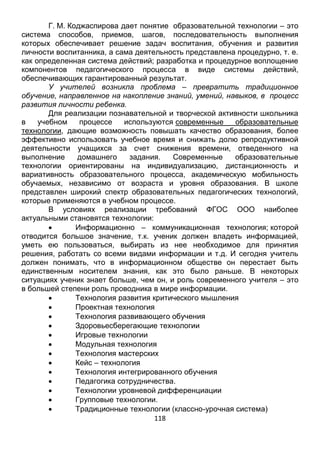 118
личности воспитанника, а сама деятельность представлена процедурно, т. е.
как определенная система действий; разработка и процедурное воплощение
компонентов педагогического процесса в виде системы действий,
обеспечивающих гарантированный результат.
У учителей возникла проблема – превратить традиционное
обучение, направленное на накопление знаний, умений, навыков, в процесс
развития личности ребенка.
Для реализации познавательной и творческой активности школьника
в учебном процессе используются современные образовательные
технологии, дающие возможность повышать качество образования, более
эффективно использовать учебное время и снижать долю репродуктивной
деятельности учащихся за счет снижения времени, отведенного на
выполнение домашнего задания. Современные образовательные
технологии ориентированы на индивидуализацию, дистанционность и
вариативность образовательного процесса, академическую мобильность
обучаемых, независимо от возраста и уровня образования. В школе
представлен широкий спектр образовательных педагогических технологий,
которые применяются в учебном процессе.
В условиях реализации требований ФГОС ООО наиболее
актуальными становятся технологии:
 Информационно – коммуникационная технология; которой
отводится большое значение, т.к. ученик должен владеть информацией,
уметь ею пользоваться, выбирать из нее необходимое для принятия
решения, работать со всеми видами информации и т.д. И сегодня учитель
должен понимать, что в информационном обществе он перестает быть
единственным носителем знания, как это было раньше. В некоторых
ситуациях ученик знает больше, чем он, и роль современного учителя – это
в большей степени роль проводника в мире информации.
 Технология развития критического мышления
 Проектная технология
 Технология развивающего обучения
 Здоровьесберегающие технологии
 Игровые технологии
 Модульная технология
 Технология мастерских
 Кейс – технология
 Технология интегрированного обучения
 Педагогика сотрудничества.
 Технологии уровневой дифференциации
 Групповые технологии.
 Традиционные технологии (классно-урочная система)
Расскажу о некоторых из них.
1). Информационные и коммуникационные технологии
 