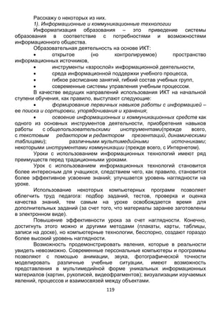 119
Информатизация образования – это приведение системы
образования в соответствие с потребностями и возможностями
информационного общества.
Образовательная деятельность на основе ИКТ:
 открытое (но контролируемое) пространство
информационных источников,
 инструменты «взрослой» информационной деятельности,
 среда информационной поддержки учебного процесса,
 гибкое расписание занятий, гибкий состав учебных групп,
 современные системы управления учебным процессом.
В качестве ведущих направлений использования ИКТ на начальной
ступени обучения, как правило, выступают следующие:
 формирование первичных навыков работы с информацией –
ее поиска и сортировки, упорядочивания и хранения;
 освоение информационных и коммуникационных средств как
одного из основных инструментов деятельности, приобретения навыков
работы с общепользовательскими инструментами(прежде всего,
с текстовым редактором и редактором презентаций, динамическими
таблицами); различными мультимедийными источниками;
некоторыми инструментами коммуникации (прежде всего, с Интернетом).
Уроки с использованием информационных технологий имеют ряд
преимуществ перед традиционными уроками.
Урок с использованием информационных технологий становится
более интересным для учащихся, следствием чего, как правило, становится
более эффективное усвоение знаний; улучшается уровень наглядности на
уроке.
Использование некоторых компьютерных программ позволяет
облегчить труд педагога: подбор заданий, тестов, проверка и оценка
качества знаний, тем самым на уроке освобождается время для
дополнительных заданий (за счет того, что материалы заранее заготовлены
в электронном виде).
Повышение эффективности урока за счет наглядности. Конечно,
достигнуть этого можно и другими методами (плакаты, карты, таблицы,
записи на доске), но компьютерные технологии, бесспорно, создают гораздо
более высокий уровень наглядности.
Возможность продемонстрировать явления, которые в реальности
увидеть невозможно. Современные персональные компьютеры и программы
позволяют с помощью анимации, звука, фотографической точности
моделировать различные учебные ситуации, имеют возможность
представления в мультимедийной форме уникальных информационных
материалов (картин, рукописей, видеофрагментов); визуализации изучаемых
явлений, процессов и взаимосвязей между объектами.
Информационные технологии предоставляют широкие возможности
для индивидуализации и дифференциации обучения, причем не только за
 
