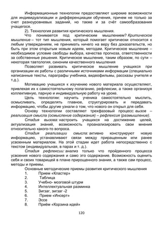 120
счет разноуровневых заданий, но также и за счёт самообразования
учащегося.
2). Технология развития критического мышления.
Что понимается под критическим мышлением? Критическое
мышление – тот тип мышления, который помогает критически относится к
любым утверждениям, не принимать ничего на веру без доказательств, но
быть при этом открытым новым идеям, методам. Критическое мышление –
необходимое условие свободы выбора, качества прогноза, ответственности
за собственные решения. Критическое мышление, таким образом, по сути –
некоторая тавтология, синоним качественного мышления
Позволяет развивать критическое мышление учащихся при
организации их работы с различными источниками информации (специально
написанные тексты, параграфы учебника, видеофильмы, рассказы учителя и
т.д.).
Мотивацию учащихся к изучению нового материала осуществляют,
привлекая их к самостоятельному полаганию, рефлексии, а также организуя
коллективную, парную и индивидуальную работу на уроке.
Цель технологии: научить ученика самостоятельно мыслить,
осмысливать, определять главное, структурировать и передавать
информацию, чтобы другие узнали о том, что нового он открыл для себя.
Основу технологии составляют трехфазовый процесс: вызов –
реализация смысла (осмысление содержания) – рефлексия (размышление).
Стадия вызова: настроить учащихся на достижение целей,
актуализация знаний, возможность проанализировать свои мнения
относительно какого-то вопроса.
Стадия реализации смысла: активно конструируют новую
информацию, устанавливают связи между приращенным или ранее
усвоенным материалом. На этой стадии идет работа непосредственно с
текстом (индивидуальная, в парах и т. д.).
Стадия рефлексии: анализ только что пройденного процесса
усвоения нового содержания и само это содержание. Возможность оценить
себя и своих товарищей в плане прирощенного знания, а также сам процесс,
методы и приемы.
Основные методические приемы развития критического мышления
1. Прием «Кластер»
2. Таблица
3. Учебно- мозговой штурм
4. Интеллектуальная разминка
5. Зигзаг, зигзаг -2
6. Прием «Инсерт»
7. Эссе
8. Приём «Корзина идей»
9. Приём «Составление синквейнов»
10. Метод контрольных вопросов
 