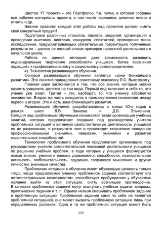 122
Шестое “П” проекта – его Портфолио, т.е. папка, в которой собраны
все рабочие материалы проекта, в том числе черновики, дневные планы и
отчеты и др.
Важное правило: каждый этап работы над проектом должен иметь
свой конкретный продукт!
Подготовка различных плакатов, памяток, моделей, организация и
проведение выставок, викторин, конкурсов, спектаклей, проведение мини-
исследований, предусматривающих обязательную презентацию полученных
результатов – далеко не полный список примеров проектной деятельности в
начальной школе.
Работа по данной методике дает возможность развивать
индивидуальные творческие способности учащихся, более осознанно
подходить к профессиональному и социальному самоопределению.
4). Технология развивающего обучения.
Основой развивающего обучения является «зона ближайшего
развития». Это понятие принадлежит советскому психологу Л.С. Выготскому.
Главная идея заключается в том, что все знания, которым можно
научить учащихся, делятся на три вида. Первый вид включает в себя то, что
ученик уже знает. Третий – это, наоборот, то, что ученику абсолютно
неизвестно. Вторая же часть находится в промежуточном положении между
первой и второй. Это и есть зона ближайшего развития.
Развивающее обучение разрабатывалось с конца 50-х годов в
рамках школ Л.В. Занкова и Д.Б. Эльконина.
Сегодня под проблемным обучением понимается такая организация учебных
занятий, которая предполагает создание под руководством учителя
проблемных ситуаций и активную самостоятельную деятельность учащихся
по их разрешению, в результате чего и происходит творческое овладение
профессиональными знаниями, навыками, умениями и развитие
мыслительных способностей.
Технология проблемного обучения предполагает организацию под
руководством учителя самостоятельной поисковой деятельности учащихся
по решению учебных проблем, в ходе которых у учащихся формируются
новые знания, умения и навыки, развиваются способности, познавательная
активность, любознательность, эрудиция, творческое мышление и другие
личностно значимые качества.
Проблемная ситуация в обучении имеет обучающую ценность только
тогда, когда предлагаемое ученику проблемное задание соответствует его
интеллектуальным возможностям, способствует пробуждению у обучаемых
желания выйти из этой ситуации, снять возникшее противоречие.
В качестве проблемных заданий могут выступать учебные задачи, вопросы,
практические задания и т. п. Однако нельзя смешивать проблемное задание
и проблемную ситуацию. Проблемное задание само по себе не является
проблемной ситуацией, оно может вызвать проблемную ситуацию лишь при
определенных условиях. Одна и та же проблемная ситуация может быть
 