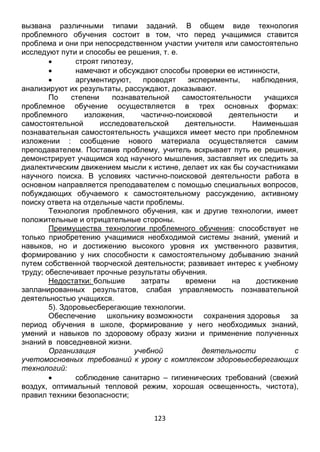 123
вызвана различными типами заданий. В общем виде технология
проблемного обучения состоит в том, что перед учащимися ставится
проблема и они при непосредственном участии учителя или самостоятельно
исследуют пути и способы ее решения, т. е.
 строят гипотезу,
 намечают и обсуждают способы проверки ее истинности,
 аргументируют, проводят эксперименты, наблюдения,
анализируют их результаты, рассуждают, доказывают.
По степени познавательной самостоятельности учащихся
проблемное обучение осуществляется в трех основных формах:
проблемного изложения, частично-поисковой деятельности и
самостоятельной исследовательской деятельности. Наименьшая
познавательная самостоятельность учащихся имеет место при проблемном
изложении : сообщение нового материала осуществляется самим
преподавателем. Поставив проблему, учитель вскрывает путь ее решения,
демонстрирует учащимся ход научного мышления, заставляет их следить за
диалектическим движением мысли к истине, делает их как бы соучастниками
научного поиска. В условиях частично-поисковой деятельности работа в
основном направляется преподавателем с помощью специальных вопросов,
побуждающих обучаемого к самостоятельному рассуждению, активному
поиску ответа на отдельные части проблемы.
Технология проблемного обучения, как и другие технологии, имеет
положительные и отрицательные стороны.
Преимущества технологии проблемного обучения: способствует не
только приобретению учащимися необходимой системы знаний, умений и
навыков, но и достижению высокого уровня их умственного развития,
формированию у них способности к самостоятельному добыванию знаний
путем собственной творческой деятельности; развивает интерес к учебному
труду; обеспечивает прочные результаты обучения.
Недостатки: большие затраты времени на достижение
запланированных результатов, слабая управляемость познавательной
деятельностью учащихся.
5). Здоровьесберегающие технологии.
Обеспечение школьнику возможности сохранения здоровья за
период обучения в школе, формирование у него необходимых знаний,
умений и навыков по здоровому образу жизни и применение полученных
знаний в повседневной жизни.
Организация учебной деятельности с
учетомосновных требований к уроку с комплексом здоровьесберегающих
технологий:
 соблюдение санитарно – гигиенических требований (свежий
воздух, оптимальный тепловой режим, хорошая освещенность, чистота),
правил техники безопасности;
 