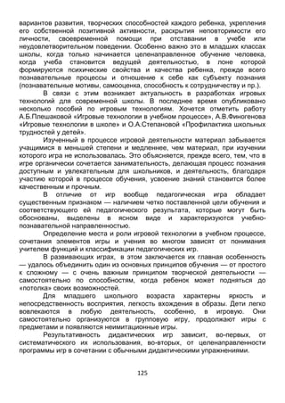 125
вариантов развития, творческих способностей каждого ребенка, укрепления
его собственной позитивной активности, раскрытия неповторимости его
личности, своевременной помощи при отставании в учебе или
неудовлетворительном поведении. Особенно важно это в младших классах
школы, когда только начинается целенаправленное обучение человека,
когда учеба становится ведущей деятельностью, в лоне которой
формируются психические свойства и качества ребенка, прежде всего
познавательные процессы и отношение к себе как субъекту познания
(познавательные мотивы, самооценка, способность к сотрудничеству и пр.).
В связи с этим возникает актуальность в разработках игровых
технологий для современной школы. В последнее время опубликовано
несколько пособий по игровым технологиям. Хочется отметить работу
А.Б.Плешаковой «Игровые технологии в учебном процессе», А.В.Финогенова
«Игровые технологии в школе» и О.А.Степановой «Профилактика школьных
трудностей у детей».
Изученный в процессе игровой деятельности материал забывается
учащимися в меньшей степени и медленнее, чем материал, при изучении
которого игра не использовалась. Это объясняется, прежде всего, тем, что в
игре органически сочетается занимательность, делающая процесс познания
доступным и увлекательным для школьников, и деятельность, благодаря
участию которой в процессе обучения, усвоение знаний становится более
качественным и прочным.
В отличие от игр вообще педагогическая игра обладает
существенным признаком — наличием четко поставленной цели обучения и
соответствующего ей педагогического результата, которые могут быть
обоснованы, выделены в ясном виде и характеризуются учебно-
познавательной направленностью.
Определение места и роли игровой технологии в учебном процессе,
сочетания элементов игры и учения во многом зависят от понимания
учителем функций и классификации педагогических игр.
В развивающих играх, в этом заключается их главная особенность
— удалось объединить один из основных принципов обучения — от простого
к сложному — с очень важным принципом творческой деятельности —
самостоятельно по способностям, когда ребенок может подняться до
«потолка» своих возможностей.
Для младшего школьного возраста характерны яркость и
непосредственность восприятия, легкость вхождения в образы. Дети легко
вовлекаются в любую деятельность, особенно, в игровую. Они
самостоятельно организуются в групповую игру, продолжают игры с
предметами и появляются неимитационные игры.
Результативность дидактических игр зависит, во-первых, от
систематического их использования, во-вторых, от целенаправленности
программы игр в сочетании с обычными дидактическими упражнениями.
 