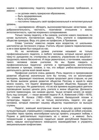 134
задачи к современному педагогу предъявляются высокие требования, а
именно:
— он должен иметь прекрасное образование,
— быть эрудированным,
— быть культурным,
— постоянно повышать свой профессиональный и интеллектуальный
уровень,
— одновременно обладать высоконравственными качествами, как:
доброжелательность, честность, позитивное отношение к жизни,
интеллигентность, чувство искреннего сопереживания.
Только такому педагогу, я бы сказала, учителю нового поколения, по
силам выполнить поставленную задачу. Роль учителя в современном
обществе громадна. Ведь это даже не профессия, а Призвание.
Слово “учитель” известно людям всех возрастов, от школьника-
шестилетки до почтенного старца. Учитель обучал грамоте первоклассника,
а им в свое время был каждый из нас.
Но на житейском уровне учителем называют не только
профессионального педагога, а любого человека, который научил другого
чему-то: рукоделию ли, столярному ли ремеслу, управлению ли машиной—
продолжать можно бесконечно. И люди уважительно, с почтением, называют
такого человека своим учителем. Но мы будем говорить о
профессиональных педагогах: учителе и преподавателе, воспитателе,
наставнике и тренере, словом, о тех, кто избрал учебно-воспитательную
деятельность делом всей своей жизни.
Профессия учителя очень древняя. Роль педагога в прогрессивном
развитии общества значительна хотя бы потому, что он воспитывает
молодежь, формирует поколение, которое продолжит дело старших, но уже
на более высоком уровне развития общества Поэтому в какой-то мере
можно сказать, что педагог формирует будущее общества, будущее его
науки и культуры. Не удивительно, что во все времена выдающиеся деятели
просвещения высоко ценили роль учителя в жизни общества. Должность
учителя превосходна, как никакая другая, “выше которой ничего не может
быть под солнцем”, — писал великий педагог Я. А. Коменский (1592—1670).
По словам Я. Коласа (1882—1956), классика белорусской поэзии и
литературы, педагог — это не только воспитатель, педагог, это друг
человека, который помогает нашему обществу подниматься на высшую
ступень
Педагог, знающий иностранные языки и культуру других народов,
путешествующий, стремящийся к совершенству, ведущий за собой учеников,
способен через призму многообразия культур привить учащимся любовь к
Родине и действительно подготовить их к жизни , а именно: быть
толерантными и одновременно гордиться своей республикой Казахстан,
иметь навыки конструктивного командного взаимодействия и управлять
эмоциональными конфликтами.
 