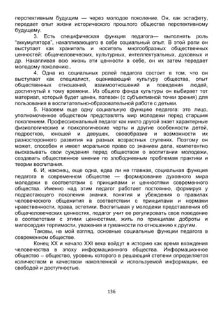 136
перспективным будущим — через молодое поколение. Он, как эстафету,
передает опыт жизни исторического прошлого общества перспективному
будущему.
3. Есть специфическая функция педагога— выполнять роль
“аккумулятора”, накапливающего в себе социальный опыт. В этой роли он
выступает как хранитель и носитель многообразных общественных
ценностей: общечеловеческих, культурных, интеллектуальных, духовных и
др. Накапливая всю жизнь эти ценности в себе, он их затем передает
молодому поколению..
4. Одна из социальных ролей педагога состоит в том, что он
выступает как специалист, оценивающий культуру общества, опыт
общественных отношений, взаимоотношений и поведения людей,
достигнутый к тому времени.. Из общего фонда культуры он выбирает тот
материал, который будет ценен, полезен (с субъективной точки зрения) для
пользования в воспитательно-образовательной работе с детьми.
5. Назовем еще одну социальную функцию педагога: это лицо,
уполномоченное обществом представлять мир молодежи перед старшим
поколением. Профессиональный педагог как никто другой знает характерные
физиологические и психологические черты и другие особенности детей,
подростков, юношей и девушек, своеобразие и возможности их
разностороннего развития на разных возрастных ступенях. Поэтому он
может, способен и имеет моральное право со знанием дела, компетентно
высказывать свои суждения перед обществом о воспитании молодежи,
создавать общественное мнение по злободневным проблемам практики и
теории воспитания.
6. И, наконец, еще одна, едва ли не главная, социальная функция
педагога в современном обществе — формирование духовного мира
молодежи в соответствии с принципами и ценностями современного
общества. Именно над этим педагог работает постоянно, формируя у
подрастающего поколения знания, понятия и убеждения о правилах
человеческого общежития в соответствии с принципами и нормами
нравственности, права, эстетики. Воспитывая у молодежи представления об
общечеловеческих ценностях, педагог учит ее регулировать свое поведение
в соответствии с этими ценностями, жить по принципам доброты и
милосердия терпимости, уважения и гуманности по отношению к другим.
Таковы, на мой взгляд, основные социальные функции педагога в
современном обществе.
Конец ХХ и начало ХХI века войдут в историю как время вхождения
человечества в эпоху информационного общества. Информационное
общество – общество, уровень которого в решающий степени определяется
количеством и качеством накопленной и используемой информации, ее
свободой и доступностью.
 