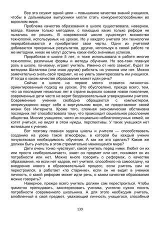 139
Все это служит одной цели – повышению качества знаний учащихся,
чтобы в дальнейшем выпускники могли стать конкурентоспособными во
взрослом мире.
Проблема качества образования в школе существовала, наверное,
всегда. Какими только методами, с помощью каких только реформ не
пытались ее решить. В современной школе существует множество
технологий, используемых на уроках. Но у каждого учителя эти технологии
перерабатываются и приобретают свои черты. Одни из учителей
добиваются прекрасных результатов, другие, используя в своей работе те
же методики, никак не могут достичь каких-либо значимых успехов.
Проработав в школе 5 лет, я тоже использовала в работе многие
технологии, различные формы и методы обучения. Но все-таки главную
роль в школе, по-моему, играет учитель. Именно от него зависит, будет ли
методика Шаталова (или иная другая) работать на ученика или нет. Можно
замечательно знать свой предмет, но не уметь заинтересовать им учащихся.
И тогда о каком качестве образования может идти речь?
Сейчас в школе на первое место ставится личностно-
ориентированный подход на уроках. Это обусловлено, прежде всего, тем,
что за последние несколько лет в стране выросло совсем новое поколение,
современные дети часто не верят бездоказательным утверждениям учителя.
Современные ученики свободно обращаются с компьютером,
непринужденно ведут себя в виртуальном мире, не представляют своей
жизни без Интернета. Кроме того, сложная экономическая обстановка
последних лет способствовала тому, что происходит социальное расслоение
общества. Многие учащиеся, часто из социально неблагополучных семей, не
хотят учиться, не видят в этом нужды, перспективы. У таких учащихся нет
мотивации к учению.
Вот поэтому главная задача школы и учителя — способствовать
созданию на уроке такой атмосферы, в которой бы каждый ученик
почувствовал необходимость обучения. А как же это сделать? Каким же
должен быть учитель в этом стремительно меняющемся мире?
Дети очень тонко чувствуют, какой учитель перед ними. Любит он их
или просто «либеральничает», знает он предмет или нет, понимает он их
потребности или нет. Можно много говорить о реформах, о качестве
образования, но если нет кадров, нет учителя, способного на самоотдачу, на
внедрение нового в образовательный процесс, если учитель сам не
перестроился, а работает «по старинке», если он не видит в ученике
личность, о какой реформе может идти речь, о каком качестве образования
можно говорить?
Наверное, прежде всего учитель должен сам перестроиться. Чтобы
грамотно преподавать, заинтересовать ученика, учителю нужно понять
потребности современного школьника. А для этого необходим учитель,
влюбленный в свой предмет, уважающий личность учащегося, способный
 