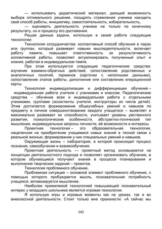142
— оценивать деятельность ученика не только по конечному
результату, но и процессу его достижения.
Решая данные задачи, использую в своей работе следующие
технологии:
Технология сотрудничества: коллективный способ обучения в парах
или группах, который развивает навыки мыследеятельности, включает
работу памяти, повышает ответственность за результативность
коллективной работы, позволяет актуализировать полученный опыт и
знания, работая в индивидуальном темпе.
При этом используются следующие педагогические средства:
изучение взаимно-обратных действий, сопоставление родственных и
аналогичных понятий, терминов (карточки с неполными данными),
сопоставление этапов работы, дополнение или составление операционной
карты.
Технология индивидуализации и дифференциации обучения –
индивидуальная работа учителя с учениками и классом. Педагогические
средства – обучение всех и индивидуальная работа с отдельными
учениками, группами (ассистенты учителя, инструкторы из числа детей).
Этим достигается формирование общеучебных умений и навыков по
предмету и личное совершенствование каждого учащегося – выявляет и
максимально развивает их способности, учитывает уровень умственного
развития, психологические особенности, абстрактно-логический тип
мышления, индивидуальные запросы личности, её возможности и интересы.
Проектная технология – это образовательная технология,
нацеленная на приобретение учащимися новых знаний в тесной связи с
реальной жизнью, формирование у них специальных умений и навыков.
Окружающая жизнь – лаборатория, в которой происходит процесс
познания, самообучения и взаимообучения.
Проектная деятельность — проектный метод основывается на
концепции деятельностного подхода и позволяет организовать обучение, в
котором обучающиеся получают знания в процессе планирования и
выполнения творческих заданий – проектов.
Технология проблемного обучение.
Проблемная ситуация – основной элемент проблемного обучения, с
помощью которого пробуждается мысль, познавательная потребность
учащихся, активизируется мышление.
Наиболее приемлемой технологией повышающей познавательный
интерес у младшего школьника является игровая технология.
Я использую игры и игровые моменты как на уроках, так и во
внеклассной деятельности. Стоит только мне произнести: «А сейчас мы
поиграем» — как ученики мгновенно преображаются: у них появляется
интерес, стремление быстро выполнять задание.
С помощью игры дети выполняют действия по образцу или указанию.
В процессе таких игр ученики знакомятся с простейшими понятиями,
 