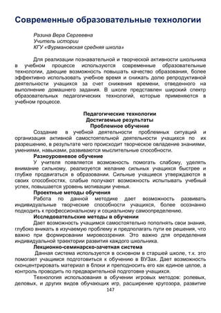 147
выполнение домашнего задания. В школе представлен широкий спектр
образовательных педагогических технологий, которые применяются в
учебном процессе.
Педагогические технологии
Достигаемые результаты
Проблемное обучение
Создание в учебной деятельности проблемных ситуаций и
организация активной самостоятельной деятельности учащихся по их
разрешению, в результате чего происходит творческое овладение знаниями,
умениями, навыками, развиваются мыслительные способности.
Разноуровневое обучение
У учителя появляется возможность помогать слабому, уделять
внимание сильному, реализуется желание сильных учащихся быстрее и
глубже продвигаться в образовании. Сильные учащиеся утверждаются в
своих способностях, слабые получают возможность испытывать учебный
успех, повышается уровень мотивации ученья.
Проектные методы обучения
Работа по данной методике дает возможность развивать
индивидуальные творческие способности учащихся, более осознанно
подходить к профессиональному и социальному самоопределению.
Исследовательские методы в обучении
Дает возможность учащимся самостоятельно пополнять свои знания,
глубоко вникать в изучаемую проблему и предполагать пути ее решения, что
важно при формировании мировоззрения. Это важно для определения
индивидуальной траектории развития каждого школьника.
Лекционно-семинарско-зачетная система
Данная система используется в основном в старшей школе, т.к. это
помогает учащимся подготовиться к обучению в ВУЗах. Дает возможность
сконцентрировать материал в блоки и преподносить его как единое целое, а
контроль проводить по предварительной подготовке учащихся.
Технология использования в обучении игровых методов: ролевых,
деловых, и других видов обучающих игр, расширение кругозора, развитие
познавательной деятельности, формирование определенных умений и
навыков, необходимых в практической деятельности, .развитие
общеучебных умений и навыков.
Обучение в сотрудничестве (командная, групповая работа)
Сотрудничество трактуется как идея совместной развивающей
деятельности взрослых и детей, Суть индивидуального подхода в том,
чтобы идти не от учебного предмета, а от ребенка к предмету, идти от тех
возможностей, которыми располагает ребенок, применять психолого-
педагогические диагностики личности.
Информационно-коммуникационные технологии
 