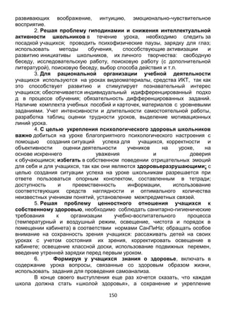 150
беседу, исследовательскую работу, поисковую работу (с дополнительной
литературой), поисковую беседу, выбор способа действия и т.п.
3. Для рациональной организации учебной деятельности
учащихся используются на уроках видеоматериалы, средства ИКТ, так как
это способствует развитию и стимулирует познавательный интерес
учащихся; обеспечивается индивидуальный идифференцированный подхо
д в процессе обучения; обязательность дифференцированных заданий.
Наличие комплекта учебных пособий и карточек, материалов с уровневыми
заданиями. Учет интенсивности и длительности самостоятельной работы,
разработка таблиц оценки трудности уроков, выделение мотивационных
линий урока.
4. С целью укрепления психологического здоровья школьников
важно добиться на уроке благоприятного психологического настроения с
помощью создания ситуаций успеха для учащихся, корректности и
объективности оценки деятельности учеников на уроке, на
основе искреннего уважения и доверия
к обучающимся; избегать в собственном поведении отрицательных эмоций
для себя и для учащихся, так как они являются здоровьеразрушающими; с
целью создания ситуации успеха на уроке школьникам разрешается при
ответе пользоваться опорным конспектом, составленным в тетради;
доступность и преемственность информации, использование
соответствующих средств наглядности и оптимального количества
неизвестных ученикам понятий, установление межпредметных связей.
5. Решая проблему ценностного отношения учащихся к
собственному здоровью, необходимо соблюдать санитарно-гигиенические
требования к организации учебно-воспитательного процесса
(температурный и воздушный режим, освещение, чистота и порядок в
помещении кабинета) в соответствии нормами СанПиНа; обращать особое
внимание на сохранность зрения учащихся: рассаживать детей на своих
уроках с учетом состояния их зрения, корректировать освещение в
кабинете; освещение классной доски, использование подвижных перемен,
введение утренней зарядки перед первым уроком.
6. Формируя у учащихся знания о здоровье, включать в
содержание урока вопросы, связанные со здоровым образом жизни,
использовать задания для проведения самоанализа.
В конце своего выступления еще раз хочется сказать, что каждая
школа должна стать «школой здоровья», а сохранение и укрепление
здоровья учащихся должно стать приоритетной функцией образовательного
учреждения.
 