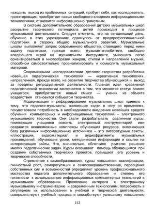 152
В системе дополнительного образования детских музыкальных школ
раскрытие творческого потенциала детей происходит в процессе
музыкальной деятельности. Следует отметить, что на сегодняшний день,
обучение в этих учреждениях сдвинулось от предпрофессиональной
подготовки в сторону общего музыкального развития. Музыкальные
школы выполняют запрос современного общества, ставящего перед ними
задачу подготовки, прежде всего, музыканта-любителя, свободно
владеющего игрой на музыкальном инструменте, умеющего легко
ориентироваться в многообразии жанров, стилей и направлений музыки,
способном самостоятельно проанализировать и осмыслить музыкальный
материал.
Современными исследователями детского творчества разработана
новейшая педагогическая технология — «креативная технология»,
направленная, прежде всего, на развитие творчества обучающихся и выход
за пределы репродуктивной деятельности. Главная идея креативной
педагогической технологии заключается в том, что меняется статус самого
учащегося, приобретается новый смысл — ученик из объекта
воздействия становится субъектом творчества.
Модернизация и реформирование музыкальных школ привело к
тому, что педагоги-музыканты, желающие «идти в ногу со временем»,
почувствовали потребность в необходимости внедрения новейших средств
обучения компьютерных и информационных технологий – электронного
музыкального творчества. Они стали разрабатывать различные курсы,
помогающие учащимся освоить электронный инструментарий, ими
создаются всевозможные комплексы обучающих ресурсов, включающих
базу различных информационных источников – это литературные тексты,
иллюстрации, видеоматериал и аудиофрагменты музыкальных
произведений, обучающие уроки, методическая информация и ссылки на
интересующие сайты. Что, значительно, облегчило учителю решение
многих педагогических задач. Курсы оказывают помощь обучающимся при
создании собственных творческих проектов, повышают его уровень и
творческие способности.
Стремление к самообразованию, курсы повышения квалификации,
личностный рост, саморегуляция и самосовершенствование, переоценка
собственных сил и возможностей определяют уровень профессионального
мастерства педагога дополнительного образования и степень его
готовности к использованию информационных компьютерных технологий в
музыкальном образовании. Проявление интереса к электронному
музыкальному инструментарию и современным технологиям, потребность в
регулярном их использовании в учебной и творческой деятельности,
совершенствуют учебный процесс и способствуют успешному повышению
эффективности профессиональной подготовки педагога.
Именно, компьютерная грамотность, на сегодняшний день является одним
 
