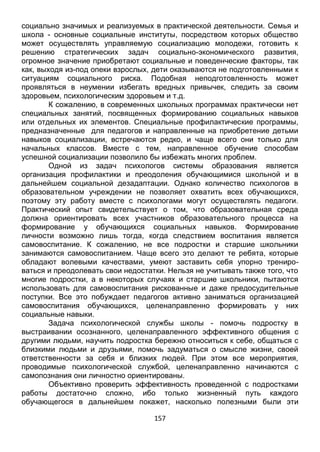 157
может осуществлять управляемую социализацию молодежи, готовить к
решению стратегических задач социально-экономического развития,
огромное значение приобретают социальные и поведенческие факторы, так
как, выходя из-под опеки взрослых, дети оказываются не подготовленными к
ситуациям социального риска. Подобная неподготовленность может
проявляться в неумении избегать вредных привычек, следить за своим
здоровьем, психологическим здоровьем и т.д.
К сожалению, в современных школьных программах практически нет
специальных занятий, посвященных формированию социальных навыков
или отдельных их элементов. Специальные профилактические программы,
предназначенные для педагогов и направленные на приобретение детьми
навыков социализации, встречаются редко, и чаще всего они только для
начальных классов. Вместе с тем, направленное обучение способам
успешной социализации позволило бы избежать многих проблем.
Одной из задач психологов системы образования является
организация профилактики и преодоления обучающимися школьной и в
дальнейшем социальной дезадаптации. Однако количество психологов в
образовательном учреждении не позволяет охватить всех обучающихся,
поэтому эту работу вместе с психологами могут осуществлять педагоги.
Практический опыт свидетельствует о том, что образовательная среда
должна ориентировать всех участников образовательного процесса на
формирование у обучающихся социальных навыков. Формирование
личности возможно лишь тогда, когда следствием воспитания является
самовоспитание. К сожалению, не все подростки и старшие школьники
занимаются самовоспитанием. Чаще всего это делают те ребята, которые
обладают волевыми качествами, умеют заставить себя упорно трениро-
ваться и преодолевать свои недостатки. Нельзя не учитывать также того, что
многие подростки, а в некоторых случаях и старшие школьники, пытаются
использовать для самовоспитания рискованные и даже предосудительные
поступки. Все это побуждает педагогов активно заниматься организацией
самовоспитания обучающихся, целенаправленно формировать у них
социальные навыки.
Задача психологической службы школы - помочь подростку в
выстраивании осознанного, целенаправленного эффективного общения с
другими людьми, научить подростка бережно относиться к себе, общаться с
близкими людьми и друзьями, помочь задуматься о смысле жизни, своей
ответственности за себя и близких людей. При этом все мероприятия,
проводимые психологической службой, целенаправленно начинаются с
самопознания они личностно ориентированы.
Объективно проверить эффективность проведенной с подростками
работы достаточно сложно, ибо только жизненный путь каждого
обучающегося в дальнейшем покажет, насколько полезными были эти
занятия. Поэтому в условиях образовательного учреждения более
объективным критерием степени сформированности социальных навыков
 