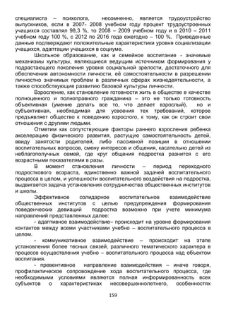 159
учащихся составлял 98,3 %, то 2008 – 2009 учебном году и в 2010 – 2011
учебном году 100 %, с 2012 по 2016 года ежегодно – 100 %. Приведенные
данные подтверждают положительные характеристики уровня социализации
учащихся, адаптации учащихся в социуме.
Школьное образование, как и семейное воспитание - значимые
механизмы культуры, являющиеся ведущим источником формирования у
подрастающего поколения уровня социальной зрелости, достаточного для
обеспечения автономности личности, её самостоятельности в разрешении
личностно значимых проблем в различных сферах жизнедеятельности, а
также способствующие развитию базовой культуры личности.
Взросление, как становление готовности жить в обществе в качестве
полноценного и полноправного гражданина – это не только готовность
объективная (умение делать все то, что делает взрослый), но и
субъективная, необходимая для усвоения тех требований, которое
предъявляет общество к поведению взрослого, к тому, как он строит свои
отношения с другими людьми.
Отметим как сопутствующие факторы раннего взросления ребенка
акселерацию физического развития, растущую самостоятельность детей,
ввиду занятости родителей, либо пассивной позиции в отношении
воспитательных вопросов, смену интересов и общения, касательно детей из
неблагополучных семей, где круг общения подростка разнится с его
возрастными показателями в разы.
В момент становления личности – период переходного
подросткового возраста, единственно важной задачей воспитательного
процесса в целом, и успешности воспитательного воздействия на подростка,
выдвигается задача установления сотрудничества общественных институтов
и школы.
Эффективное солидарное воспитательное взаимодействие
общественных институтов с целью предупреждения формирования
поведенческих девиаций подростка возможно при учете минимума
направлений представленных далее:
- адаптивное взаимодействие– происходит на уровне формирования
контактов между всеми участниками учебно – воспитательного процесса в
целом.
- коммуникативное взаимодействие – происходит на этапе
установления более тесных связей, различного тематического характера в
процессе осуществления учебно – воспитательного процесса над объектом
воспитания.
- превентивное направление взаимодействия – иначе говоря,
профилактическое сопровождение хода воспитательного процесса, где
необходимыми условиями являются полная информированность всех
субъектов о характеристиках несовершеннолетнего, особенностях
эмоциональной и волевой сфер, социальных связях, формах и методах
педагогического воздействия на личность подростка.
 