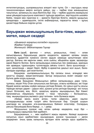 16
интеллектуалдық, шығармашылық әлеуеті мол тұлға. Ол – оқытудың жаңа
технологияларын өмірге енгізуге дайын, оқу – тәрбие ісіне жанашырлық
танытатын, қоғамның ең озық бөлігінің бірі. Оқу – тәрбие үрдісінің мазмұнына
және ұйымдастырылуына комплексті тұрғыда қарайтын, зерттеушілік ыңғайға
бейім, теория мен практика іс – әрекетін біріктіре білетін, өмірлік құндылық
қағидалары – адамгершілік, ізгілік еңбекқорлық, парасатты мінез – құлық
қасиеттерді бойына сіңірген ұстаз.
Бауыржан момышұлының бата-тілек, мақал-
мәтел, нақыл сөздері
«Шымкент аграрлық колледжі» оқушысы
Жамбай Гүлмира
Жетекшісі: Әбдіғаппарова Гаухар
Бата (араб, фатиха – алғыс, ризашылық, тілек) – әлем
халықтарының баршасында дерлік кездесетін, адамзат қоғамы сөздің
магиялық құдіретіне күмәнсіз сенген қадым заманда қалыптасқан көне
дәстүр. Батаны кім көрінген емес, елге сыйлы, абыройлы адам, ақсақалды
қария беретін болған. Бата халқымыздың жақсылық пен жамандық, адалдық
пен арамдық турасындағы түсініктердің айғағы іспетті. Бата қысылғанда –
қуат, қиналғанда – медет беріп, Әрбір іс-әрекетіне даңғыл жол ашып, бәле-
жаладан қорғайды деп есептелген.
Бауыржан шығармашылығының бір саласы оның өлеңдері мен
қанатты сөздері, мақал-мәтелдері. Батыр жазушының өсиет сөздері күні
бүгінге дейін елдің аузында.
Біздер Бауыржан Момышұлын көбіне халқымыздың дара туған,
тұлғасы, кешегі Ұлы Отан соғысының хас батыры, атақты қолбасшы, екі тілде
бірдей жазған қаламы жүйрік жазушы ретінде білеміз. Ал нағыз қуатты ағысы
тереңде жатқан дария – дарын иесі, рухани ұстаз ретінде Баукеңді әлі толық
танып білгеніміз жоқ. Әсілі, қазақтың арқалы ақындарының бірі Хамит
Ерғалиевтың «Баукеңнің телегей – теңіз тағылымы – болашақтың,
таяу мыңжылдықтың әңгімесі» деуі тегіннен тегін болмаса керек.
«Кейде менің өнеге алған, тәлім үйренген, дәріс оқыған
ұстаздарымызды есіме түсіріп ойға бататыным бар. Сондай шырын
шақтарда ең алдымен ата-аналарымның бейнесі елестейді. Солардың
уағызы басымырақ бола береді…», – дейді.
Жазушының рухани нәр алған қайнар көздерінің енді бірі –
халқымыздың сарқылмас бай әдебиеті.
Бауыржанның «… мен әдебиетті жақсы көремін. Көзімді ашқаннан
халықтың ауыз әдебиетімен ауыздандым, рухани тұшындым – деген
сөздерінен оның қазақ халқының ертеден келе жатқан ауыз әдебиетін,
 