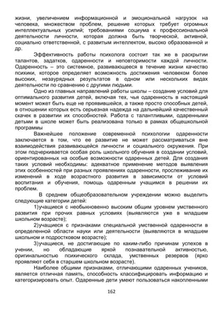 162
деятельности личности, которая должна быть творческой, активной,
социально ответственной, с развитым интеллектом, высоко образованной и
др.
Эффективность работы психолога состоит так же в раскрытии
талантов, задатков, одаренности и неповторимости каждой личности.
Одаренность – это системное, развивающееся в течение жизни качество
психики, которое определяет возможность достижения человеком более
высоких, незаурядных результатов в одном или нескольких видах
деятельности по сравнению с другими людьми.
Одно из главных направлений работы школы – создание условий для
оптимального развития детей, включая тех, чья одаренность в настоящий
момент может быть еще не проявившейся, а также просто способных детей,
в отношении которых есть серьезная надежда на дальнейший качественный
скачек в развитии их способностей. Работа с талантливыми, одаренными
детьми в школе может быть реализована только в рамках общешкольной
программы
Важнейшее положение современной психологии одаренности
заключается в том, что ее развитие не может рассматриваться вне
взаимодействия развивающейся личности и социального окружения. При
этом подчеркивается особая роль школьного обучения в создании условий,
ориентированных на особые возможности одаренных детей. Для создания
таких условий необходимы: адекватное применение методов выявления
этих особенностей при разных проявлениях одаренности, прослеживание их
изменений в ходе возрастного развития в зависимости от условий
воспитания и обучения, помощь одаренным учащимся в решении их
проблем.
В среднем общеобразовательном учреждении можно выделить
следующие категории детей:
1)учащиеся с необыкновенно высоким общим уровнем умственного
развития при прочих равных условиях (выявляются уже в младшем
школьном возрасте);
2)учащиеся с признаками специальной умственной одаренности в
определенной области науки или деятельности (выявляются в младшем
школьном и подростковом возрасте);
3)учащиеся, не достигающие по каким-либо причинам успехов в
учении, но обладающие яркой познавательной активностью,
оригинальностью психического склада, умственных резервов (ярко
проявляют себя в старшем школьном возрасте).
Наиболее общими признаками, отличающими одаренных учеников,
является отличная память, способность классифицировать информацию и
категоризировать опыт. Одаренные дети умеют пользоваться накопленными
знаниями, имеют большой словарный запас, используют в речи сложные
синтаксические конструкции, придумывают новые слова, предпочитают
чтение словарей и интеллектуальные игры. У некоторых детей доминируют
 