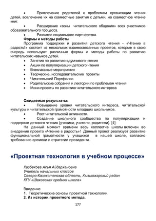 177
 Привлечение родителей к проблемам организации чтения
детей, вовлечение их на совместные занятия с детьми, на совместное чтение
книг.
 Расширение «зоны читательского общения» всех участников
образовательного процесса.
 Развитие социального партнерства.
Формы и методы работы
Программа поддержки и развития детского чтения - «Чтение в
радость!» состоит из нескольких взаимосвязанных проектов, которые в свою
очередь используют различные формы и методы работы по развитию
читательских навыков детей.
 Занятия по развитию вдумчивого чтения
 Акции по популяризации детского чтения
 Внеклассные мероприятия
 Творческие, исследовательские проекты
 Читательский Портфолио
 Родительские собрания и лектории по проблемам чтения
 Мини-проекты по развитию читательского интереса
Ожидаемые результаты:
 Повышение уровня читательского интереса, читательской
культуры и читательской грамотности младших школьников.
 Рост читательской активности.
 Создание школьного сообщества по популяризации и
поддержке детского чтения (ученики, учителя, родители). [4]
На данный момент времени весь коллектив школы включен во
внедрение проекта «Чтение в радость»! Данный проект реализует развитие
функциональной грамотности у учащихся в нашей школе, согласно
требованию времени и стратегии президента.
«Проектная технология в учебном процессе»
Казбекова Асья Айдархановна
Учитель начальных классов
Северо-Казахстанская область, Кызылжарский район
КГУ «Шаховская средняя школа»
Введение
1. Теоретические основы проектной технологии
2. Из истории проектного метода.
 