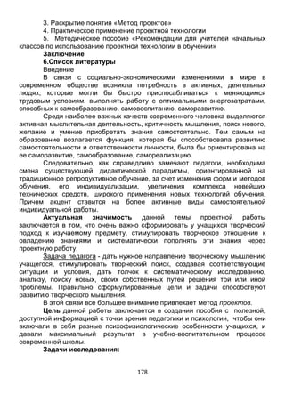 178
3. Раскрытие понятия «Метод проектов»
4. Практическое применение проектной технологии
5. Методическое пособие «Рекомендации для учителей начальных
классов по использованию проектной технологии в обучении»
Заключение
6.Список литературы
Введение
В связи с социально-экономическими изменениями в мире в
современном обществе возникла потребность в активных, деятельных
людях, которые могли бы быстро приспосабливаться к меняющимся
трудовым условиям, выполнять работу с оптимальными энергозатратами,
способных к самообразованию, самовоспитанию, саморазвитию.
Среди наиболее важных качеств современного человека выделяются
активная мыслительная деятельность, критичность мышления, поиск нового,
желание и умение приобретать знания самостоятельно. Тем самым на
образование возлагается функция, которая бы способствовала развитию
самостоятельности и ответственности личности, была бы ориентирована на
ее саморазвитие, самообразование, самореализацию.
Следовательно, как справедливо замечают педагоги, необходима
смена существующей дидактической парадигмы, ориентированной на
традиционное репродуктивное обучение, за счет изменения форм и методов
обучения, его индивидуализации, увеличения комплекса новейших
технических средств, широкого применения новых технологий обучения.
Причем акцент ставится на более активные виды самостоятельной
индивидуальной работы.
Актуальная значимость данной темы проектной работы
заключается в том, что очень важно сформировать у учащихся творческий
подход к изучаемому предмету, стимулировать творческое отношение к
овладению знаниями и систематически пополнять эти знания через
проектную работу.
Задача педагога - дать нужное направление творческому мышлению
учащегося, стимулировать творческий поиск, создавая соответствующие
ситуации и условия, дать толчок к систематическому исследованию,
анализу, поиску новых, своих собственных путей решения той или иной
проблемы. Правильно сформулированные цели и задачи способствуют
развитию творческого мышления.
В этой связи все большее внимание привлекает метод проектов.
Цель данной работы заключается в создании пособия с полезной,
доступной информацией с точки зрения педагогики и психологии, чтобы они
включали в себя разные психофизиологические особенности учащихся, и
давали максимальный результат в учебно-воспитательном процессе
современной школы.
Задачи исследования:
 