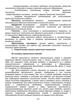 179
- проанализировать состояние проблемы использования проектной
технологии в обучении в теории и практике школьного образования;
- способствовать осознанному выбору учителем проектной
технологии в обучении.
- охарактеризовать основные методы и формы проектной технологии
- создание методических рекомендаций для использования
проектной технологии в работе.
Объектом исследования является использование проектной
технологии для обучения школьников в начальной школе.
Предметом исследования – развитие творческих способностей
учащихся через использование проектной технологии для обучения
школьников в начальной школе.
Гипотеза – если планомерно и целенаправленно применять на
уроках проектные технологии для обучения школьников в начальной школе,
то повышается эффективность учебной деятельности.
Новизна темы проектной работы заключается в систематизации
материала по данной теме и создание рекомендаций для учителей
начальных классов.
Практическая значимость данной работы заключается в
использовании пособия для работы над проектами учителями начальных
классов в своей практике.
1. Теоретические основы проектной технологии
Из истории проектного метода.
Метод проектов не является принципиально новым в мировой
педагогике. Метод проектов возник еще в начале прошлого столетия в
США. Его называли также методом проблем, и связывался он с идеями
гуманистического направления в философии и образовании,
разработанными американским философом и педагогом Дж. Дьюи, а также
его учеником У.Х. Килпатриком.
Дж. Дьюи предлагал строить обучение на активной основе, через
целесообразную деятельность ученика, сообразуясь с его личным
интересом именно в этом знании. Вот тут-то и важна проблема, взятая из
реальной жизни, знакомая и значимая для ребенка, для решения которой
ему необходимо приложить полученные знания. Учитель может подсказать
новые источники информации, а может просто направить мысль учеников в
нужном направлении для самостоятельного поиска, стимулировать интерес
детей к определенным проблемам, предполагающим владение
определенной суммой знаний и через проектную деятельность,
предусматривающую решение одной или целого ряда проблем, показать
практическое применение полученных знаний. Другими словами, от теории к
практике, соединение академических знаний с прагматическими с
соблюдением соответствующего баланса на каждом этапе обучения.
 