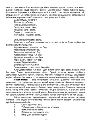 18
анасы», «Атаңнан бота қалмаса да, бата қалсын» деген сөздер тегін емес.
Баукең батаның қадір-қасиетін білген, мән-маңызын терең түсінген адам.
Сондықтан бұрынғы ескі баталарды қайталамай, осы заман ауқымына сай,
өмірдің өзекті мәселелерін қоса отырып, өз жанынан шығарған баталары ел
ішінде кең тарап кеткен.Солардан аз ғана үзінді келтірейік:
Е, Жаратушы жасаған!
Тілегімізді қабыл ет.
Иманымызды кәміл ет.
Дозақтағы оттан сақта,
Қаңғыған оқтан сақта.
Парақор соттан сақта.
Кірлі сумен жуыстан сақта,
Ынтымақсыз туыстан сақта,
Адалдықты арбаған ақыннан сақта – дей келіп, отбасы тәрбиесіне
байланысты былай дейді:
Қарияны кемел, сыпайы ғып бер,
Ағаларды райлы ғып бер,
Апаларды мейірлі ғып бер,
Жезделерді зейінді ғып бер,
Құдағиды кеңпейілді ғып бер,
Қарындасты көрікті ғып бер,
Інілерді бөрікті ғып бер,
Әйелді ақ некелі ғып бер,
Баланы қаны толық, шекелі ғып бер,
Жиендерді жетелі ғып бер – деп айтып келіп, ары қарай барша еліне
бақ пен бақыт, ынтымақ-ырыс тілеп, бүгінгі ұрпақты жақсы тәрбиеге
шақырады. Қариясы кемел, апалары мейірлі, жезделері зейінді, қарындасы
көрікті, әйелдері ақ некелі ел қашанда мәдениеті жағынан ең озық ел болмақ.
Мақал-мәтел – өмір тәжірибесі. Қиналған, қысылған сәттерін мен
шақтарың, сол қысылшаң кезден қалай құтылғаныңды ойыңмен өрнектеп,
сөзбен кестелесең, тұжырымдап қысқа бейнелесең, нақылға айналады. Қол
астында пәлендей мың солдат болып, оның пәлендей отбасының тағдыры
және сенің мойнында болса, ойланбай отыра алмайсың. Сонымен бірге
солдатты өлімге жұмсау да оңай емес. Қарамағымдағы жауынгерлер маған
тек бағынышты ғана болған жоқ.Олардың ішінде ақылгөйлері де көп болды.
Кейде солардың ауыздарынан маржандай асыл сөздер атқылап
жатады. Мен елден естігендерімді оймен елеп-екшей бердім. Екшегенімді
ерінбей қағазға түсірдім.
1. Опасызда Отан жоқ.
2. Табандылық – батылдықтың қорғаны.
3. Намысты нанға сатпа.
4. Өзін аяған – дұшпанға дос.
5. Өмір үшін өлгенше күрес.
 