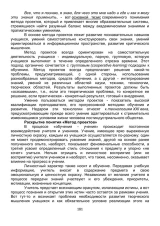 181
Все, что я познаю, я знаю, для чего это мне надо и где и как я могу
эти знания применить, - вот основной тезис современного понимания
метода проектов, который и привлекает многие образовательные системы,
стремящиеся найти разумный баланс между академическими знаниями и
прагматическими умениями.
В основе метода проектов лежит развитие познавательных навыков
учащихся, умений самостоятельно конструировать свои знания, умений
ориентироваться в информационном пространстве, развитие критического
мышления.
Метод проектов всегда ориентирован на самостоятельную
деятельность учащихся - индивидуальную, парную, групповую, которую
учащиеся выполняют в течение определенного отрезка времени. Этот
подход органично сочетается с групповым (cooperative learning) подходом к
обучению. Метод проектов всегда предполагает решение какой-то
проблемы, предусматривающей, с одной стороны, использование
разнообразных методов, средств обучения, а с другой - интегрирование
знаний, умений из различных областей науки, техники, технологии,
творческих областей. Результаты выполненных проектов должны быть
«осязаемыми», т.е., если это теоретическая проблема, то конкретное ее
решение, если практическая - конкретный результат, готовый к внедрению.
Умение пользоваться методом проектов - показатель высокой
квалификации преподавателя, его прогрессивной методики обучения и
развития. Недаром эти технологии относят к технологиям XXI века,
предусматривающим прежде всего умение адаптироваться к стремительно
изменяющимся условиям жизни человека постиндустриального общества.
Раскрытие понятия «Метод проектов»
В процессе «обучения - учения» происходит постоянное
взаимодействие учителя и учеников. Учение, имеющее ярко выраженную
личностную окраску, каждым из учащихся осуществляется по-разному: один
не может продемонстрировать усвоение знаний, другой на основе ранее
полученного опыта, наоборот, показывает феноменальные способности, а
третий усвоил определенный стиль отношения к предмету и упорно «не
хочет» учиться. Нельзя отрицать и личностное восприятие (или не
восприятие) учителя учеником и наоборот, что также, несомненно, оказывает
влияние на прогресс в учении.
Личностный характер также носит и обучение. Передавая учебную
информацию, учитель вносит в содержание предмета и свою
эмоциональную и ценностную окраску. Независимо от желания учителя в
процессе передачи знаний участвуют и его убеждения, приоритеты,
мотивации, жизненные концепции.
Учитель предстает всезнающим оракулом, излагающим истины, а вот
процесс познания и открытия этих истин часто остается за рамками учения.
Вот тут-то и возникает проблема необходимости развития творческого
мышления учащихся и как обязательное условие реализации этого на
 