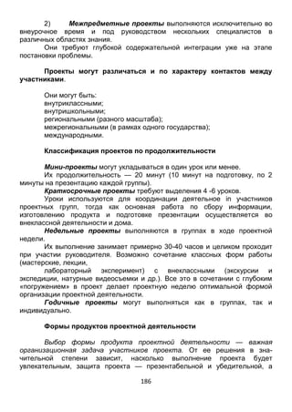 186
2) Межпредметные проекты выполняются исключительно во
внеурочное время и под руководством нескольких специалистов в
различных областях знания.
Они требуют глубокой содержательной интеграции уже на этапе
постановки проблемы.
Проекты могут различаться и по характеру контактов между
участниками.
Они могут быть:
внутриклассными;
внутришкольными;
региональными (разного масштаба);
межрегиональными (в рамках одного государства);
международными.
Классификация проектов по продолжительности
Мини-проекты могут укладываться в один урок или менее.
Их продолжительность — 20 минут (10 минут на подготовку, по 2
минуты на презентацию каждой группы).
Краткосрочные проекты требуют выделения 4 -6 уроков.
Уроки используются для координации деятельное in участников
проектных групп, тогда как основная работа по сбору информации,
изготовлению продукта и подготовке презентации осуществляется во
внеклассной деятельности и дома.
Недельные проекты выполняются в группах в ходе проектной
недели.
Их выполнение занимает примерно 30-40 часов и целиком проходит
при участии руководителя. Возможно сочетание классных форм работы
(мастерские, лекции,
лабораторный эксперимент) с внеклассными (экскурсии и
экспедиции, натурные видеосъемки и др.). Все это в сочетании с глубоким
«погружением» в проект делает проектную неделю оптимальной формой
организации проектной деятельности.
Годичные проекты могут выполняться как в группах, так и
индивидуально.
Формы продуктов проектной деятельности
Выбор формы продукта проектной деятельности — важная
организационная задача участников проекта. От ее решения в зна-
чительной степени зависит, насколько выполнение проекта будет
увлекательным, защита проекта — презентабельной и убедительной, а
 
